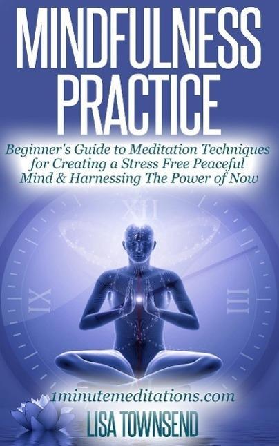 Mindfulness Practice: Beginner‘s Guide to Meditation Techniques for Creating a Stress Free Peaceful Mind & Harnessing The Power of Now (Meditation Series)