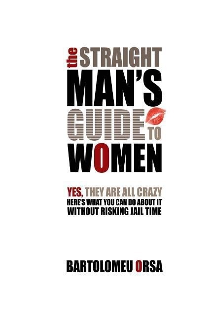 The Straight Man‘s Guide to Women: Yes They Are All Crazy - Here‘s What You Can Do About It Without Risking Jail Time