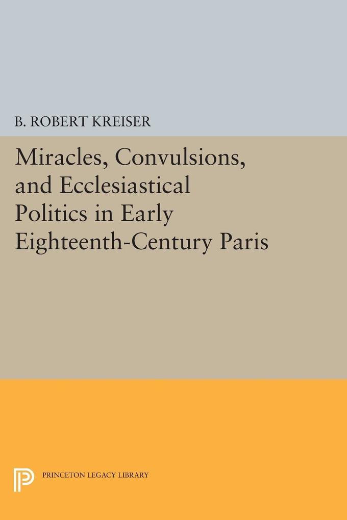 Miracles Convulsions and Ecclesiastical Politics in Early Eighteenth-Century Paris - B. Robert Kreiser