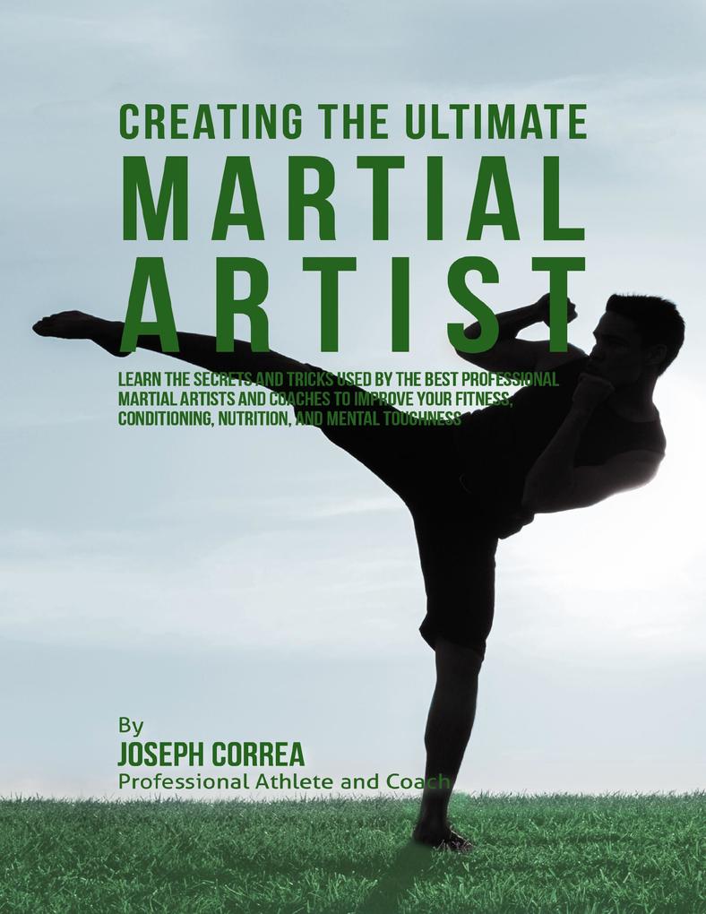 Creating the Ultimate Martial Artist: Learn the Secrets and Tricks Used By the Best Professional Martial Artists and Coaches to Improve Your Fitness Conditioning Nutrition and Mental Toughness