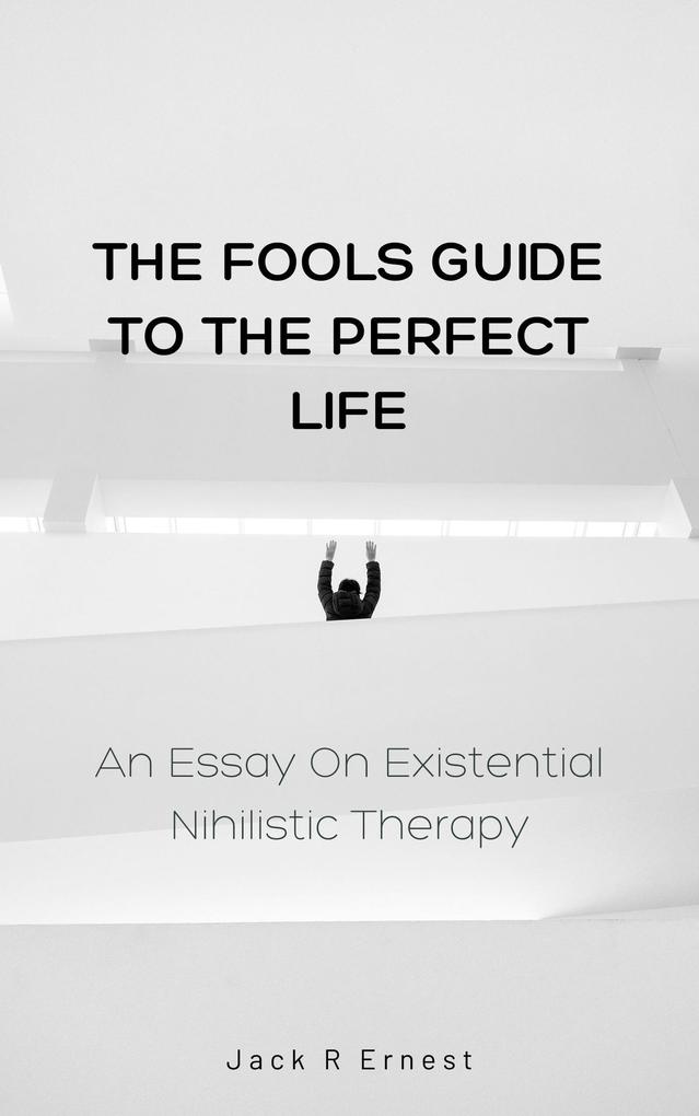 The Fools Guide to the Perfect Life: An Essay On Existential Nihilistic Therapy