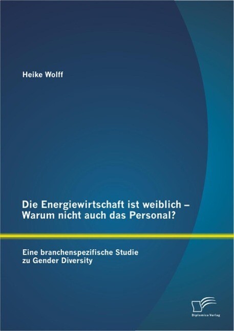 Die Energiewirtschaft ist weiblich - Warum nicht auch das Personal? Eine branchenspezifische Studie zu Gender Diversity