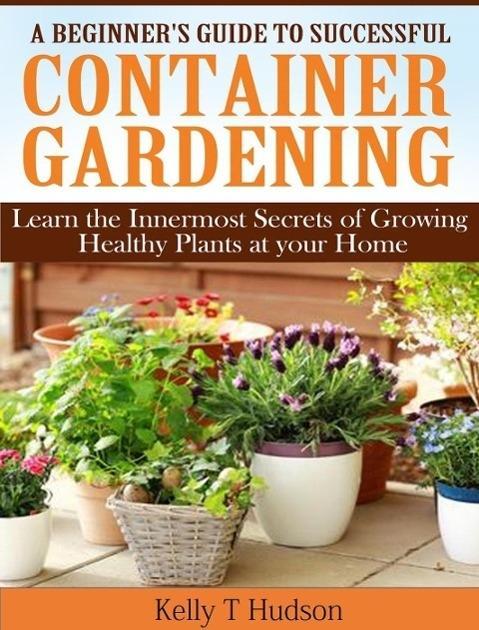 A Beginner‘s Guide to Successful Container Gardening Learn the Innermost Secrets of Growing Healthy Plants at your Home