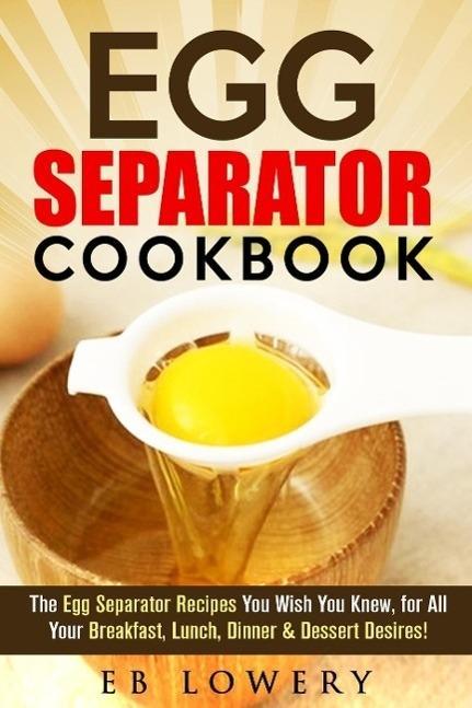 Egg Separator Cookbook: The Egg Separator Recipes You Wish You Knew for All Your Breakfast Lunch Dinner & Dessert Desires! (egg white separator recipes egg white separator cookbook egg yolk separator recipes)