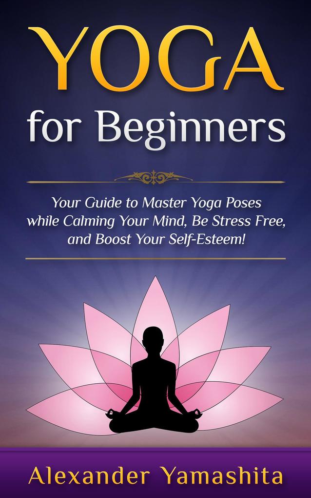 Yoga: for Beginners: Your Guide to Master Yoga Poses While Calming your Mind Be Stress Free and Boost your Self-esteem!
