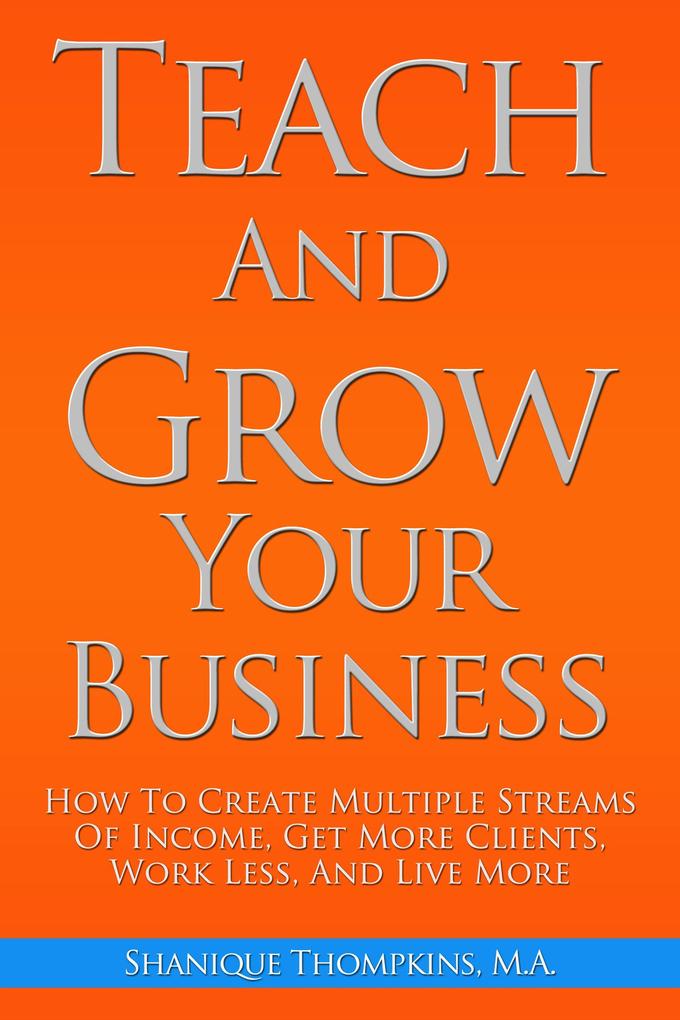 Teach And Grow Your Business: How To Create Multiple Streams of Income Get More Clients Work Less And Live More