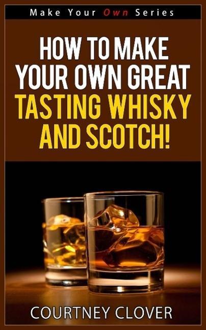 How To Make Your Own Great Tasting Whisky And Scotch! (Make Your Own Series #4)
