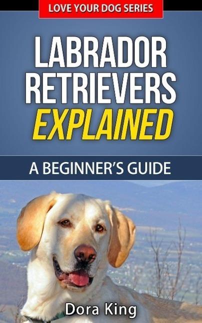 Labrador Retrievers Explained - A Beginner‘s Guide (Love Your Dog Series #4)