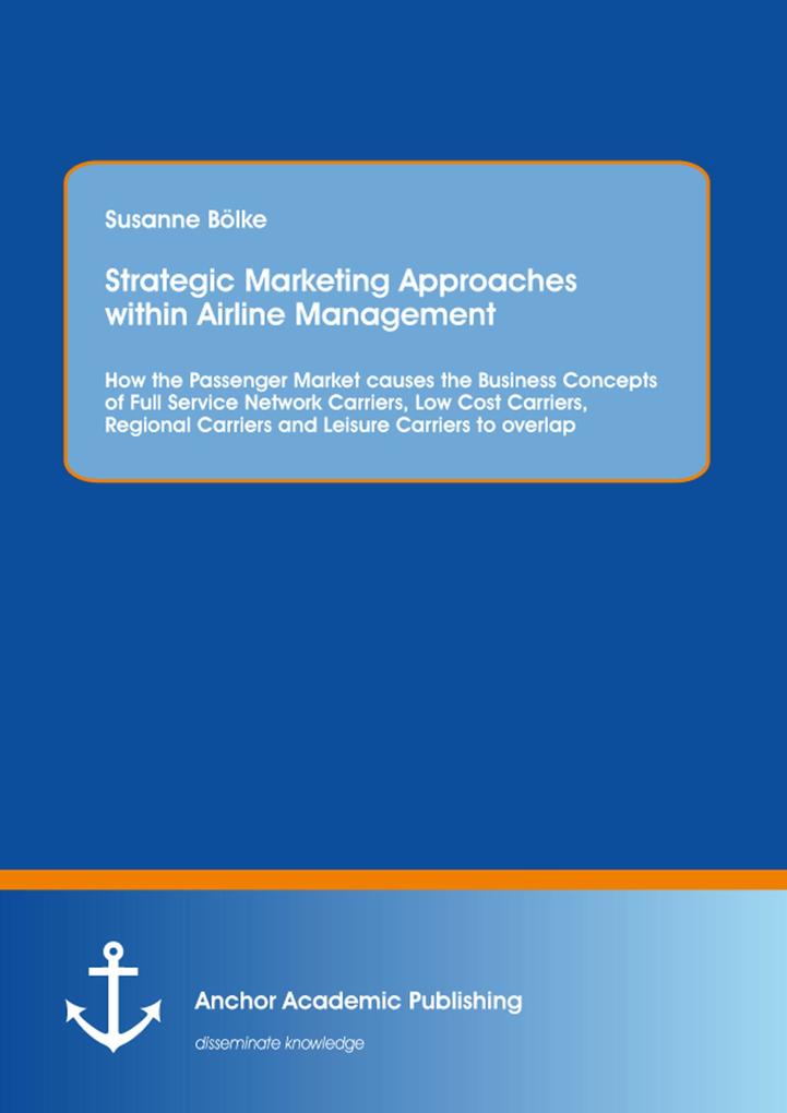 Strategic Marketing Approaches within Airline Management: How the Passenger Market causes the Business Concepts of Full Service Network Carriers Low Cost Carriers Regional Carriers and Leisure Carriers to overlap