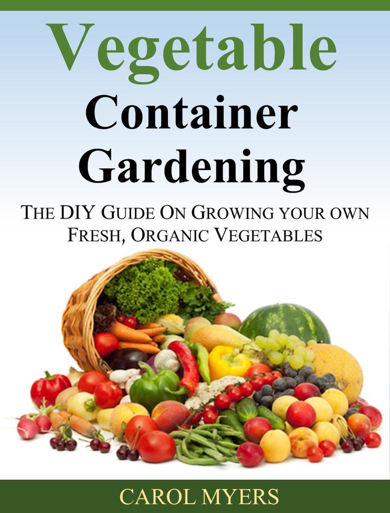 Vegetable Container Gardening: THE DIY GUIDE ON GROWING YOUR OWN FRESH ORGANIC VEGETABLES