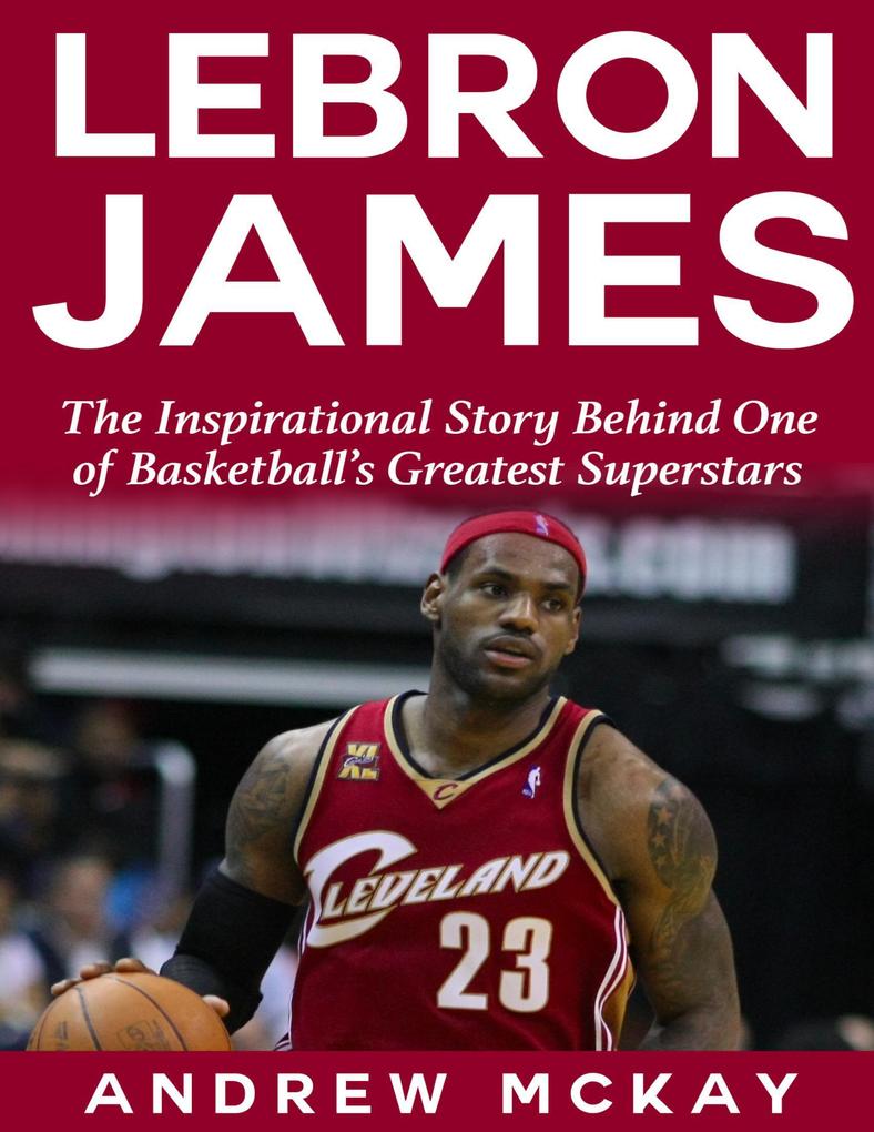 Lebron James: The Inspirational Story Behind One of Basketball‘s Greatest Superstars
