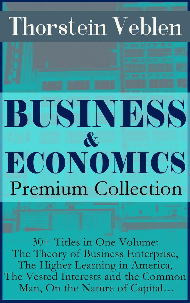 BUSINESS & ECONOMICS Premium Collection: 30+ Titles in One Volume: The Theory of Business Enterprise The Higher Learning in America The Vested Interests and the Common Man On the Nature of Capital...