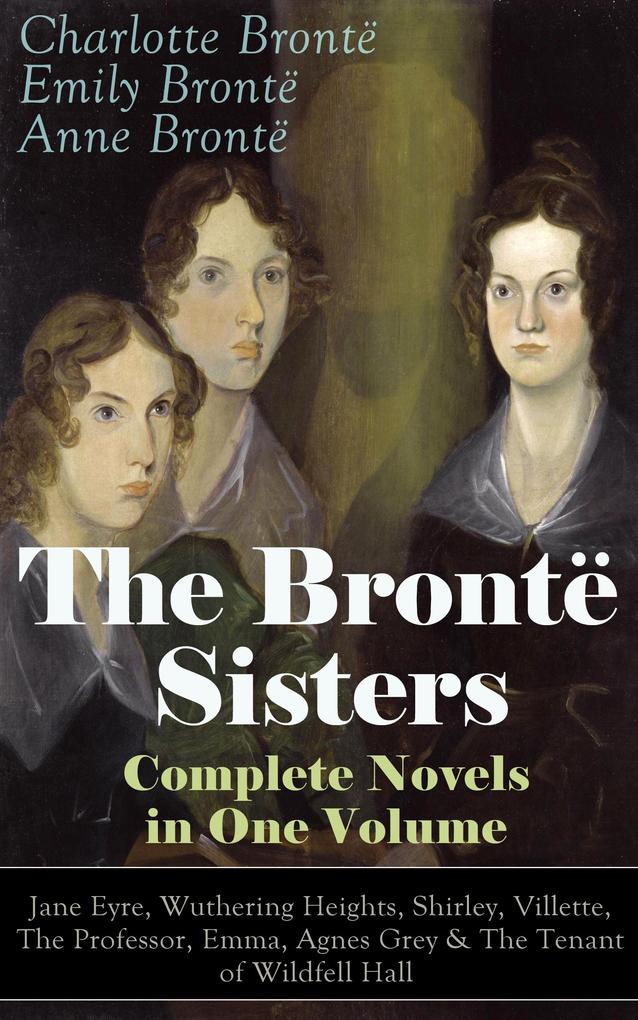 The Brontë Sisters - Complete Novels in One Volume: Jane Eyre Wuthering Heights Shirley Villette The Professor Emma Agnes Grey & The Tenant of Wildfell Hall