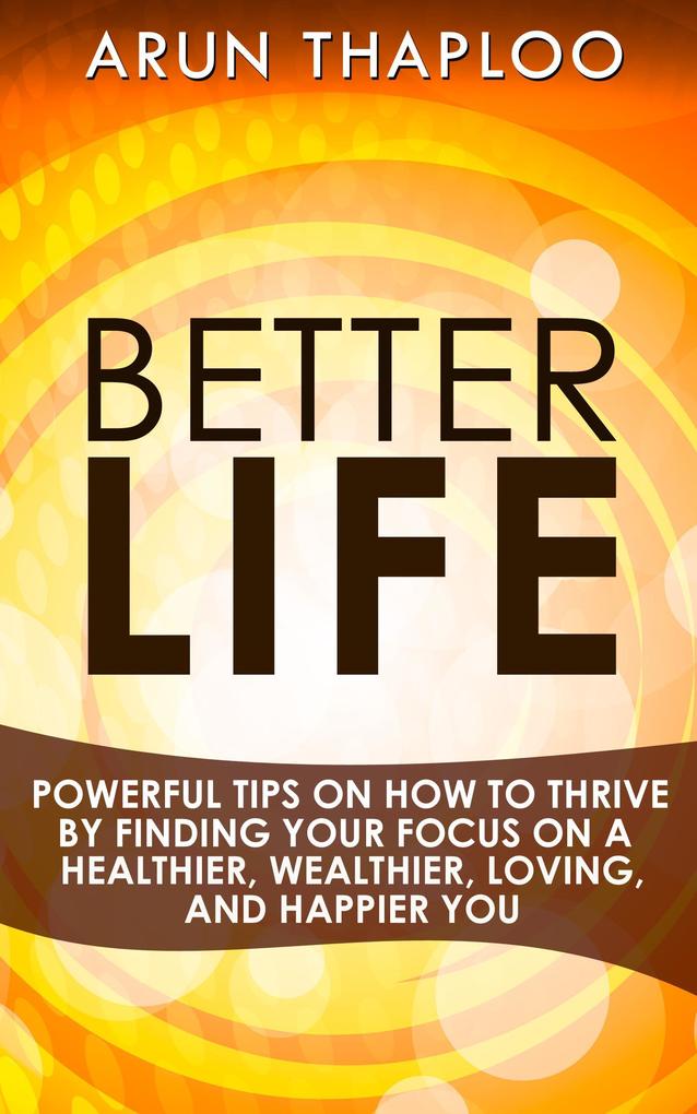 Better Life: Powerful Tips on How to Thrive by Finding Your Focus on a Healthier Wealthier Loving and Happier You