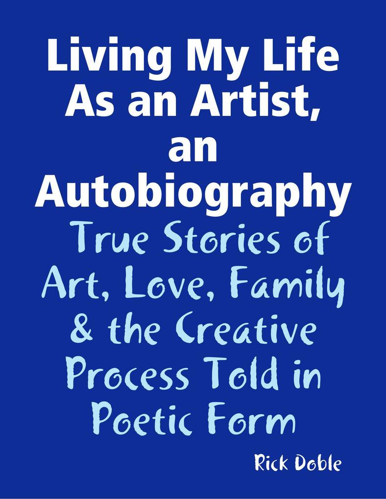 Living My Life As an Artist an Autobiography: True Stories of Art Love Family & the Creative Process Told in Poetic Form