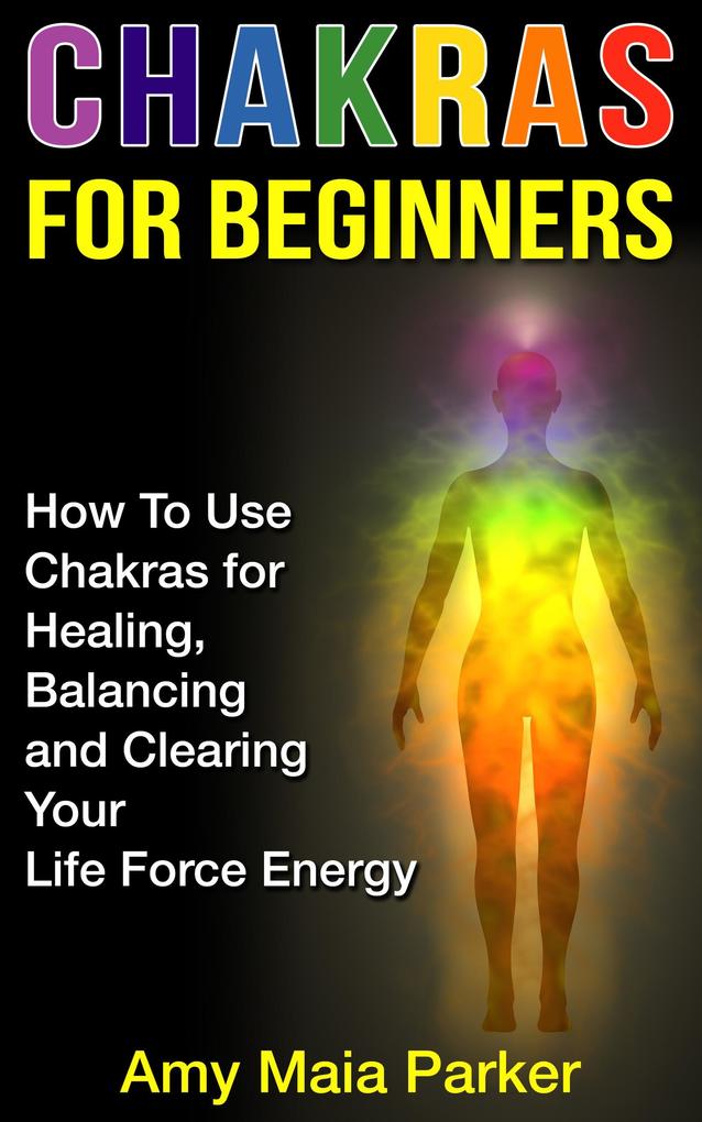 Chakras for Beginners: How To Use Chakras for Healing Balancing and Clearing Your Life Force Energy (Healing Series #2)