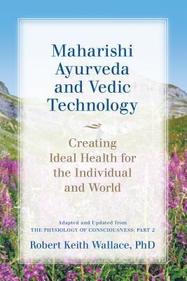 Maharishi Ayurveda and Vedic Technology: Creating Ideal Health for the Individual and World Adapted and Updated from The Physiology of Consciousness