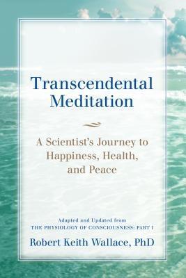 Transcendental Meditation: A Scientist‘s Journey to Happiness Health and Peace Adapted and Updated from The Physiology of Consciousness