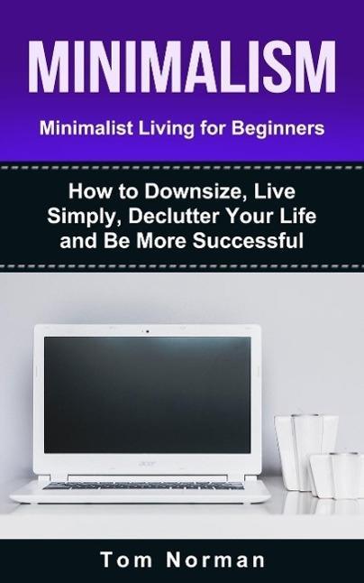 Minimalism: Minimalist Living For Beginners: How To Downsize Live Simply De-clutter Your Life And Be More Successful