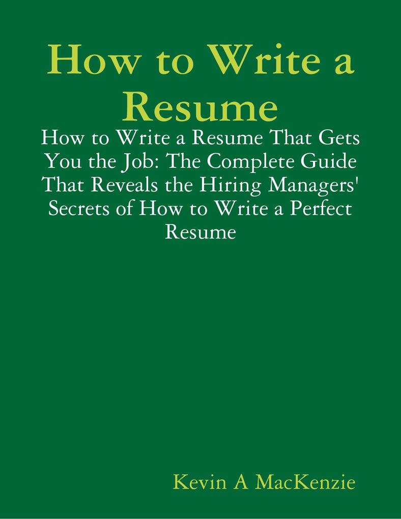 How to Write a Resume: How to Write a Resume That Gets You the Job: The Complete Guide That Reveals the Hiring Managers‘ Secrets of How to Write a Perfect Resume