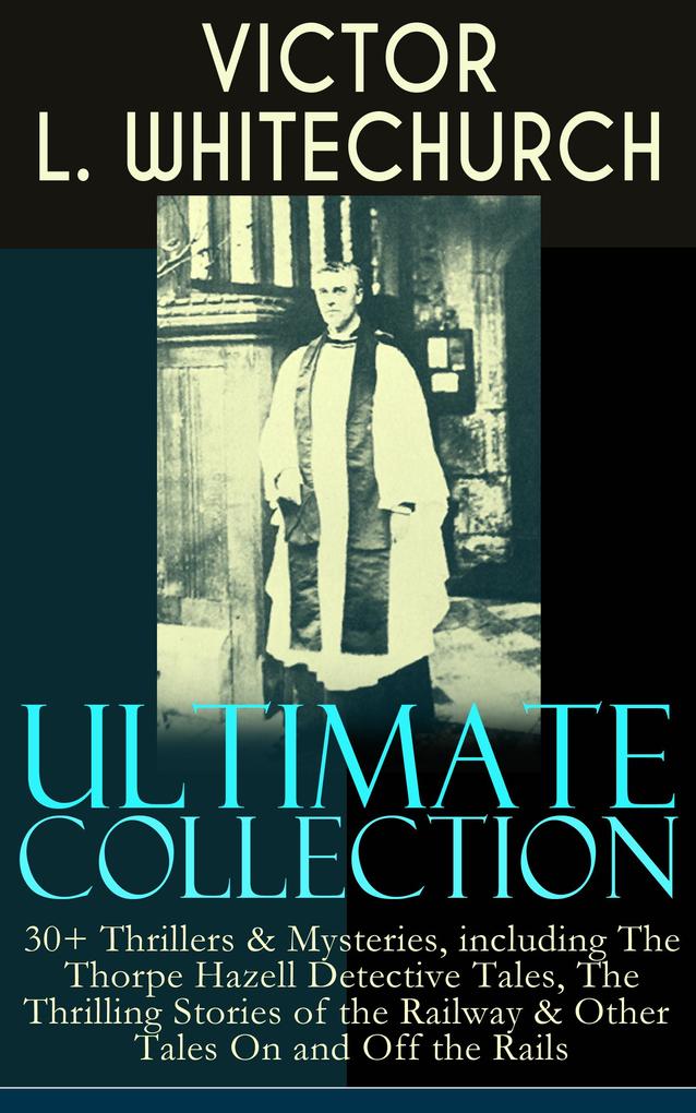 VICTOR L. WHITECHURCH Ultimate Collection: 30+ Thrillers & Mysteries including The Thorpe Hazell Detective Tales The Thrilling Stories of the Railway & Other Tales On and Off the Rails