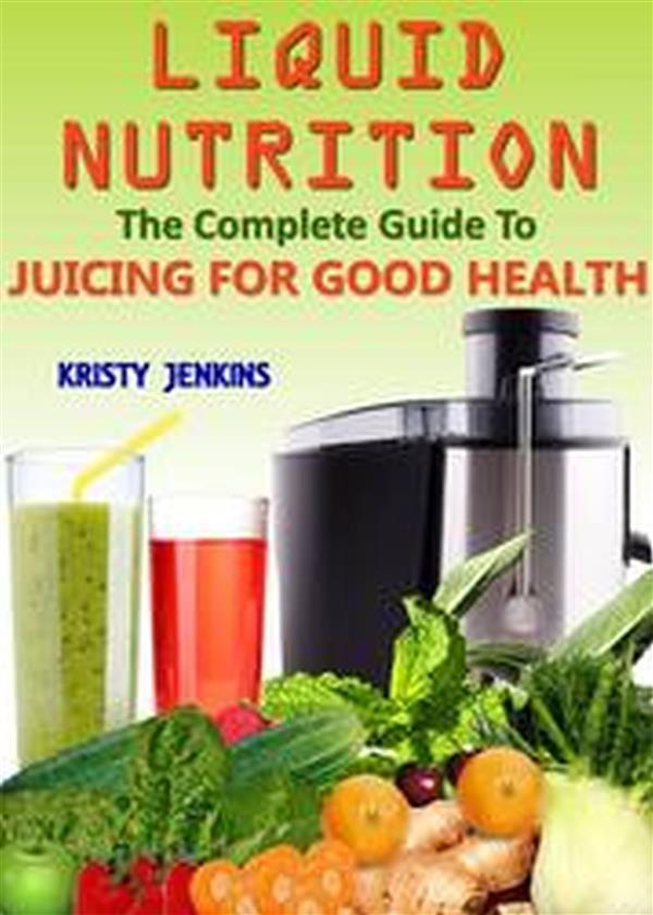 Liquid Nutrition: The Complete Guide to Juicing for Good Health