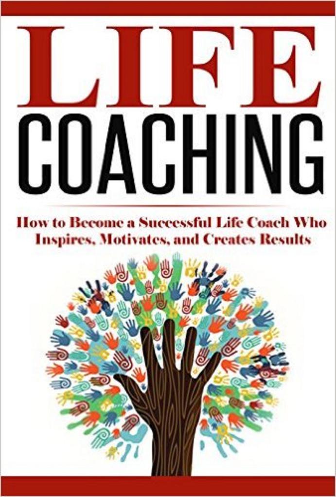 Life Coaching: How to Become A Successful Life Coach Who Inspires Motivates and Creates Results (Life Coach Mentoring Success & Personal Transformation Career Motivational Coach)
