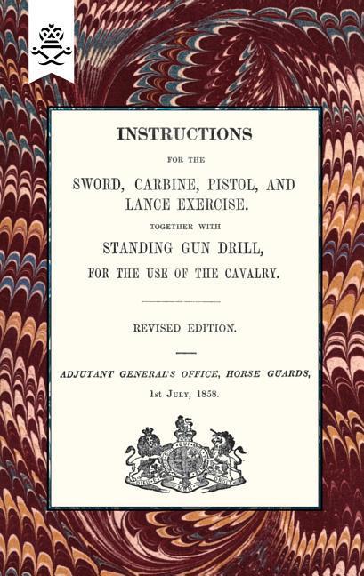 Instructions For The Sword Carbine Pistol and Lance Exercise.Together with Standing Gun Drill For The Use of Cavalry 1858