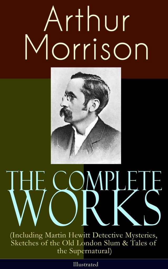 The Complete Works of Arthur Morrison (Including Martin Hewitt Detective Mysteries Sketches of the Old London Slum & Tales of the Supernatural) - Illustrated