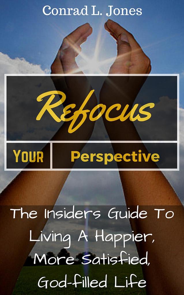 Refocus Your Perspective: The Insiders Guide to Living a Happier More Satisfied God-filled Life