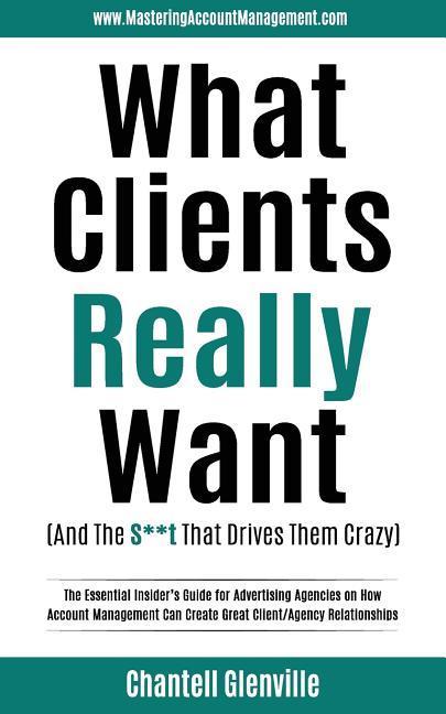 What Clients Really Want (And The S**t That Drives Them Crazy): The Essential Insider‘s Guide for Advertising Agencies on How Account Management Can C