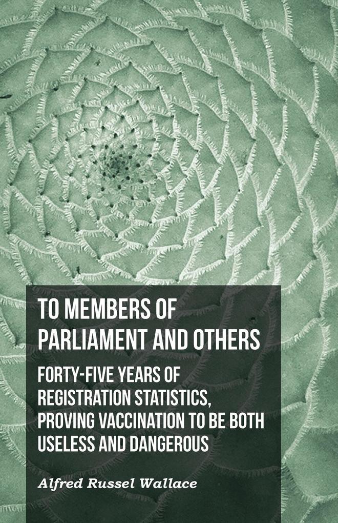 To Members of Parliament and Others. Forty-five Years of Registration Statistics Proving Vaccination to be Both Useless and Dangerous