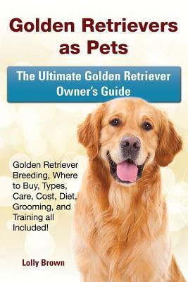 Golden Retrievers as Pets: Golden Retriever Breeding Where to Buy Types Care Cost Diet Grooming and Training all Included! The Ultimate Go