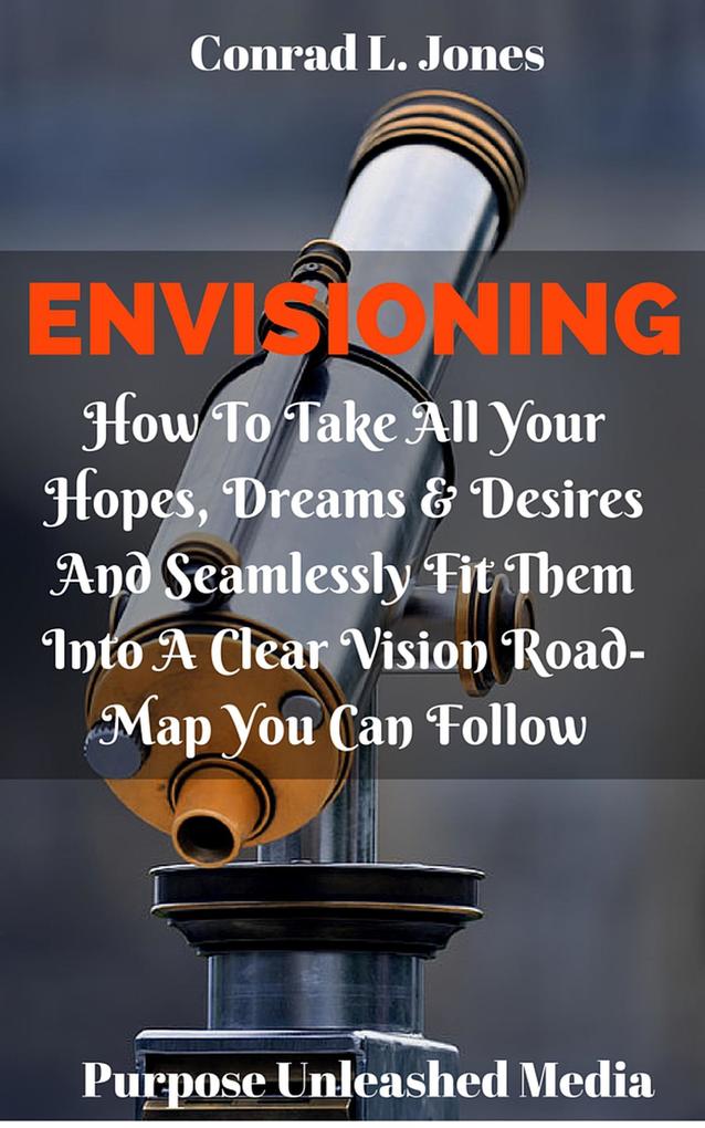 Envisioning: How To Take All Your Hopes Dreams & Desires And Seamlessly Fit Them Into A Clear Vision Road-Map You Can Follow