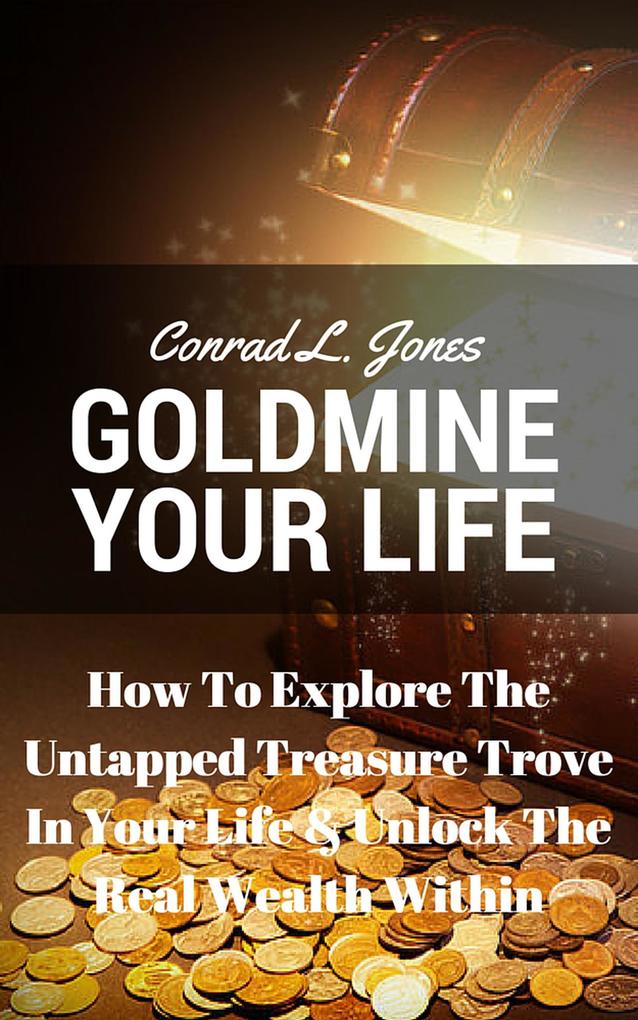 Goldmine Your Life: How To Explore The Untapped Treasure Trove In Your Life & Unlock The Real Wealth Within