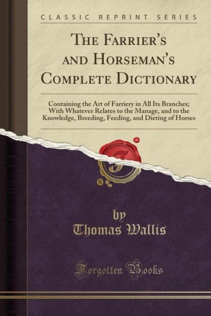 The Farrier's and Horseman's Complete Dictionary: Containing the Art of Farriery in All Its Branches; With Whatever Relates to the Manage, and to the ... and Dieting of Horses (Classic Reprint)