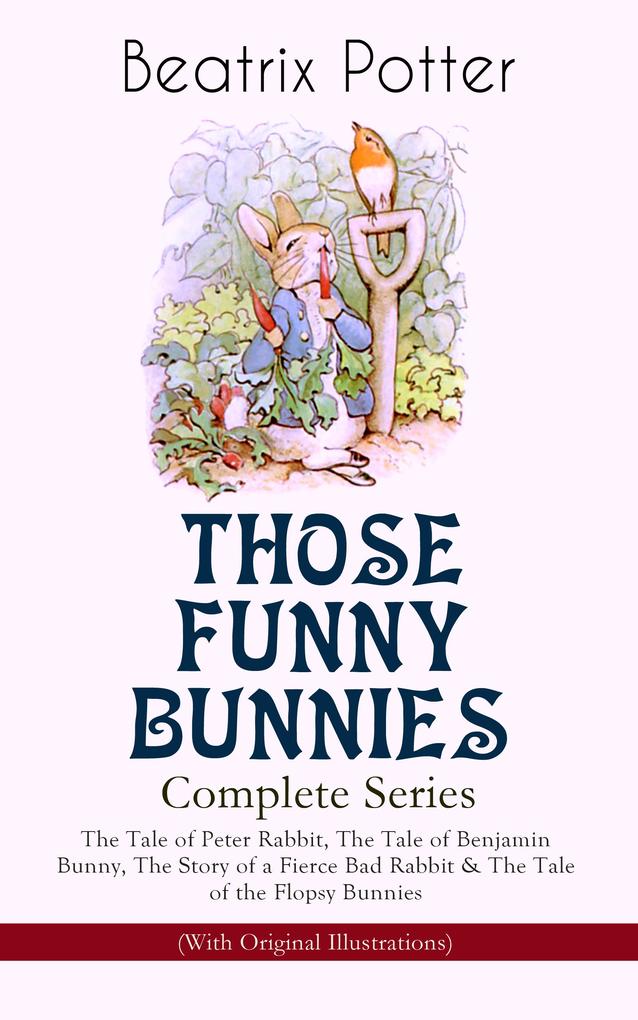 THOSE FUNNY BUNNIES - Complete Series: The Tale of Peter Rabbit The Tale of Benjamin Bunny The Story of a Fierce Bad Rabbit & The Tale of the Flopsy Bunnies (With Original Illustrations)