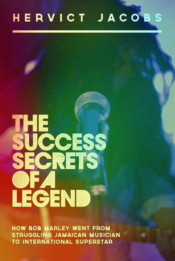 Success Secrets of A Legend: How Bob Marley Went From Struggling Jamaican Musician To International Superstar