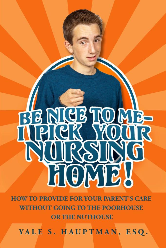 Be Nice to Me: I Pick Your Nursing Home! How to Provide for Your Parent‘s Care without Going to the Poorhouse or the Nuthouse