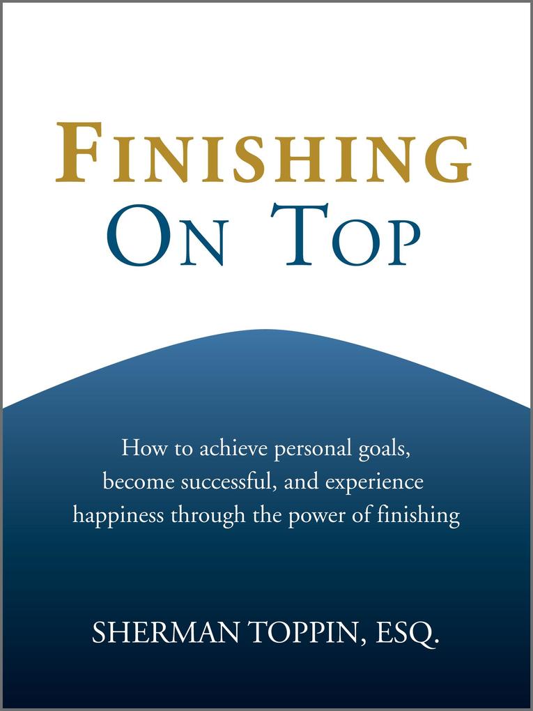 Finishing On Top: How To Achieve Personal Goals Become Successful And Experience Happiness Through The Power Of Finishing