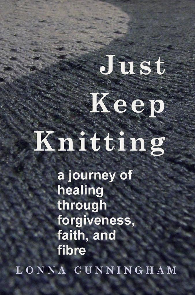 Just Keep Knitting: a journey of healing through forgiveness faith and fibre