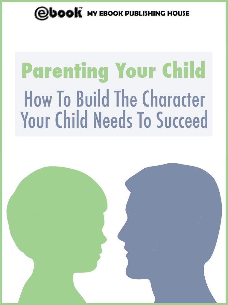 Parenting Your Child: How To Build The Character Your Child Needs To Succeed