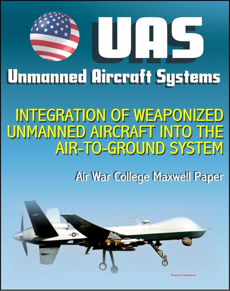 Unmanned Aircraft Systems (UAS): Integration of Weaponized Unmanned Aircraft into the Air-to-Ground System Air War College Paper (UAVs Drones RPA)