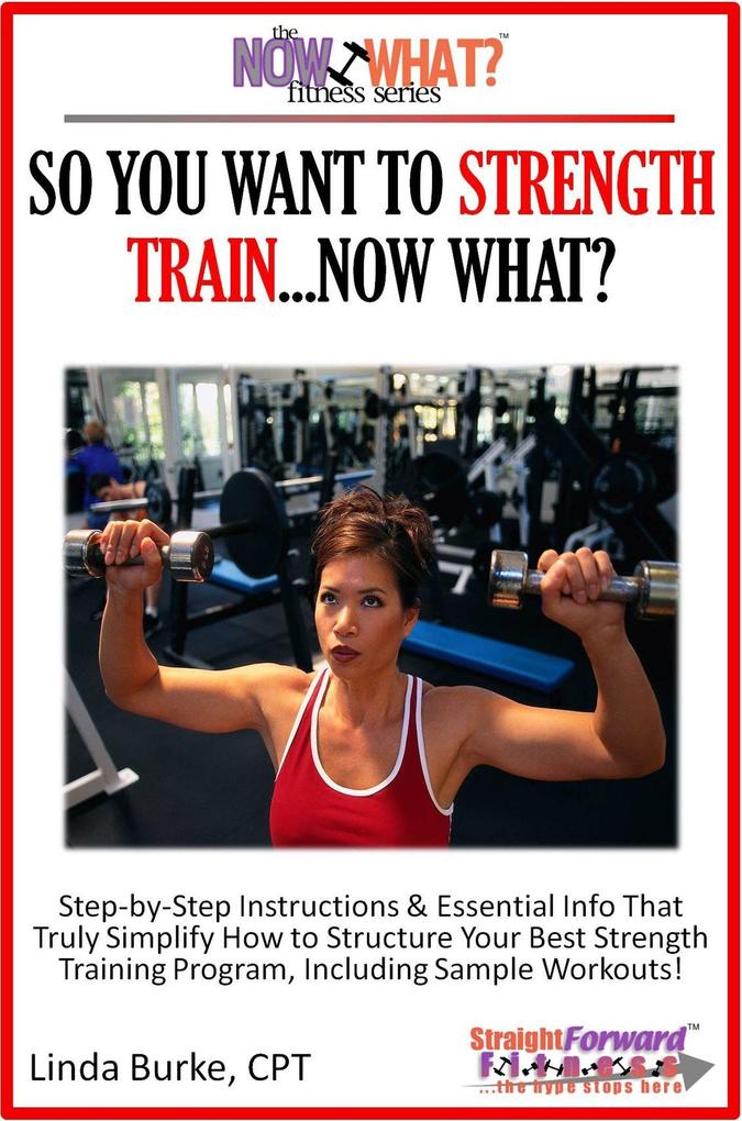 So You Want To Strength Train...Now What? Step-by-Step Instructions & Essential Info That Truly Simplify How to Structure Your Best Strength Training Program Including Sample Workouts!