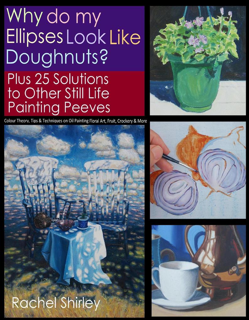 Why do My Ellipses look like Doughnuts? Plus 25 Solutions to Other Still Life Painting Peeves: Colour Theory Tips and Techniques on Oil Painting Floral Art Fruit Crockery and More