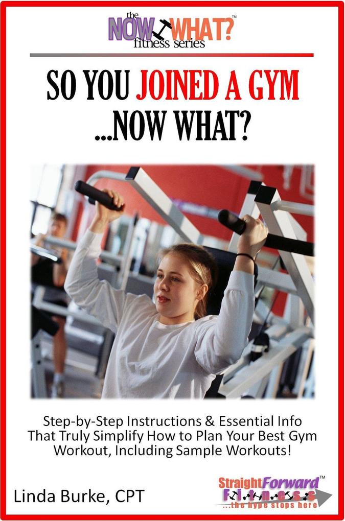 So You Joined A Gym...Now What? Step-by-Step Instructions & Essential Info That Truly Simplify How to Plan Your Best Gym Workouts Including Sample Workouts!