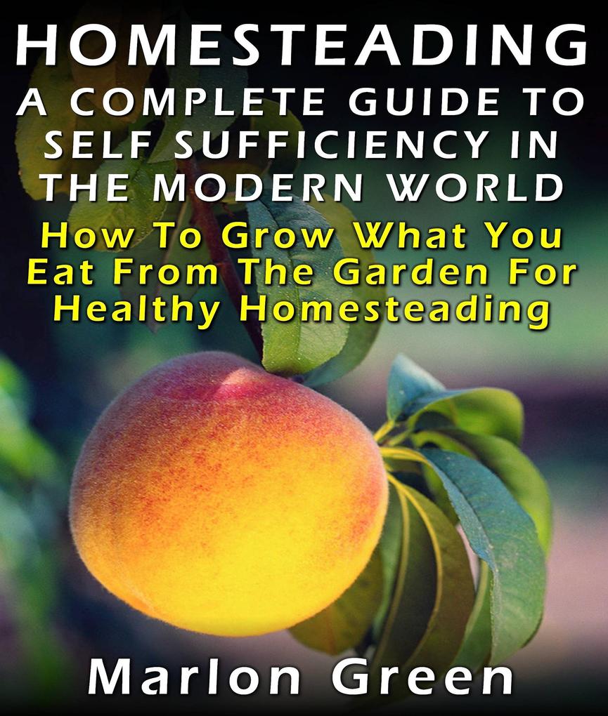Homesteading: A Complete Guide To Self Sufficiency In The Modern World: How To Grow What You Eat From The Garden For Healthy Homesteading