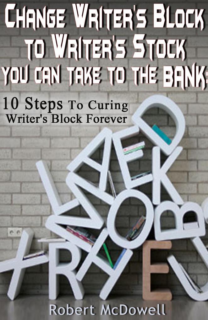Change Writer‘s Block to Writer‘s Stock You Can Take to the Bank: 10 Steps to Curing Writer‘s Block Forever