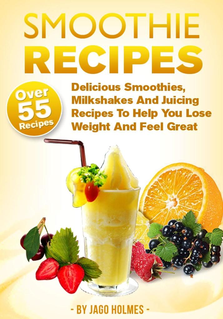 Smoothie Recipes: Delicious Smoothies Milkshakes And Juicing Recipes To Help You Lose Weight And Feel Great