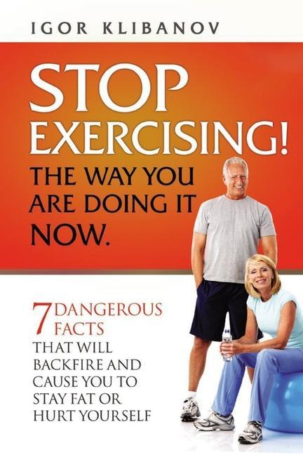 STOP EXERCISING! The Way You Are Doing it Now.: 7 Dangerous Facts That Will Backfire and Cause You to Stay Fat or Hurt Yourself